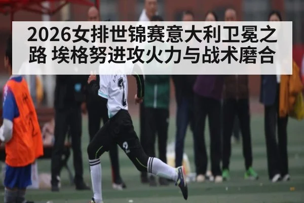 2026女排世锦赛意大利卫冕之路 埃格努进攻火力与战术磨合