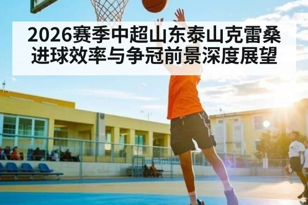 2026赛季中超山东泰山克雷桑进球效率与争冠前景深度展望