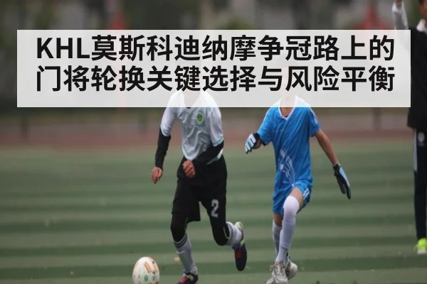 KHL莫斯科迪纳摩争冠路上的门将轮换关键选择与风险平衡